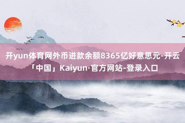 开yun体育网外币进款余额8365亿好意思元-开云「中国」Kaiyun·官方网站-登录入口