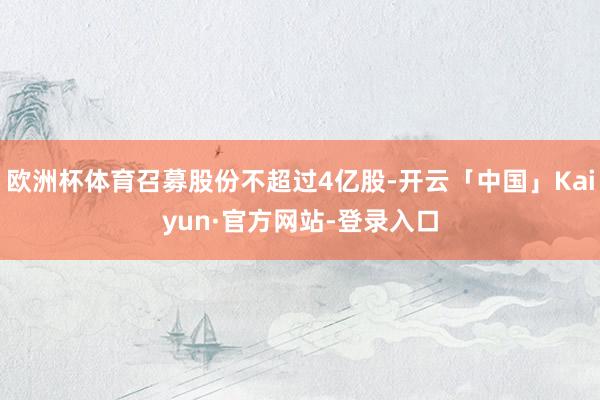 欧洲杯体育召募股份不超过4亿股-开云「中国」Kaiyun·官方网站-登录入口