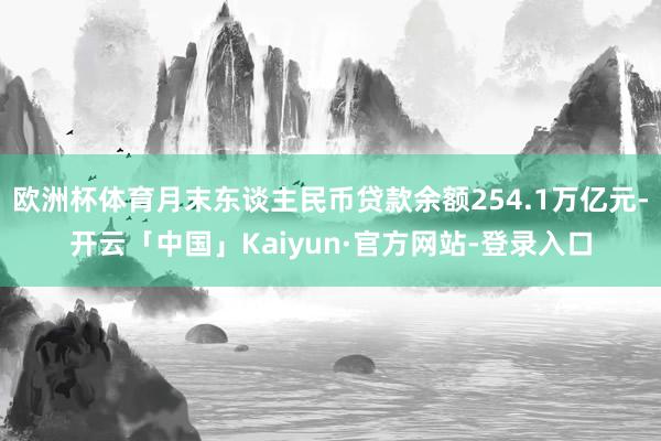 欧洲杯体育月末东谈主民币贷款余额254.1万亿元-开云「中国」Kaiyun·官方网站-登录入口
