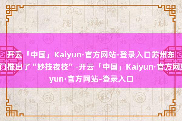 开云「中国」Kaiyun·官方网站-登录入口苏州东说念主社部门推出了“妙技夜校”-开云「中国」Kaiyun·官方网站-登录入口