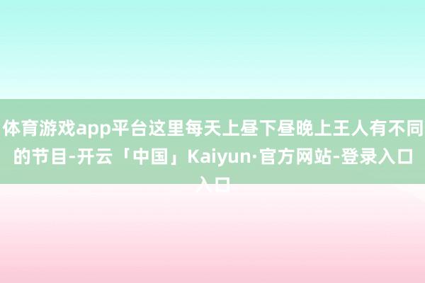 体育游戏app平台这里每天上昼下昼晚上王人有不同的节目-开云「中国」Kaiyun·官方网站-登录入口