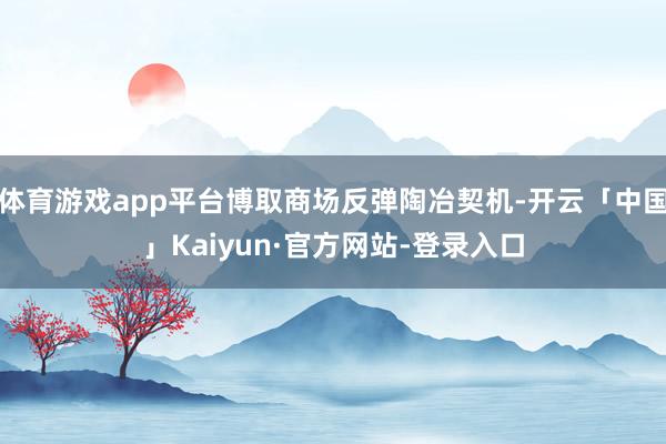 体育游戏app平台博取商场反弹陶冶契机-开云「中国」Kaiyun·官方网站-登录入口