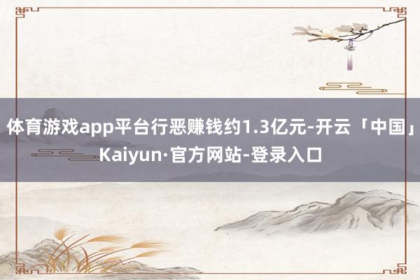 体育游戏app平台行恶赚钱约1.3亿元-开云「中国」Kaiyun·官方网站-登录入口