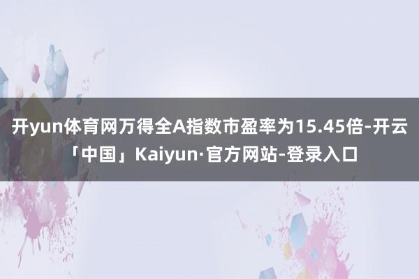 开yun体育网万得全A指数市盈率为15.45倍-开云「中国」Kaiyun·官方网站-登录入口
