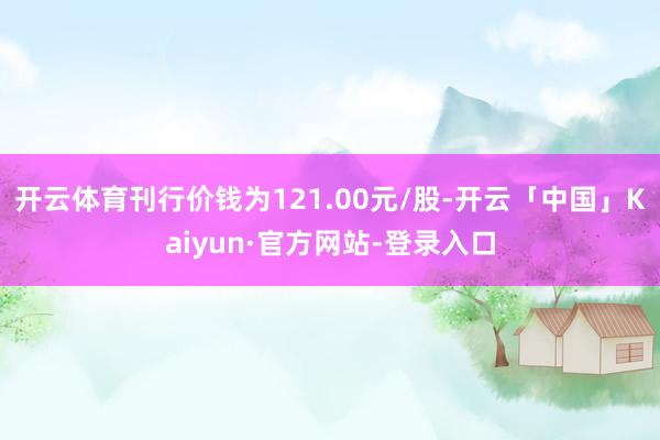 开云体育刊行价钱为121.00元/股-开云「中国」Kaiyun·官方网站-登录入口