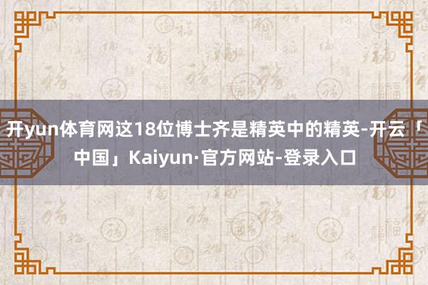 开yun体育网这18位博士齐是精英中的精英-开云「中国」Kaiyun·官方网站-登录入口