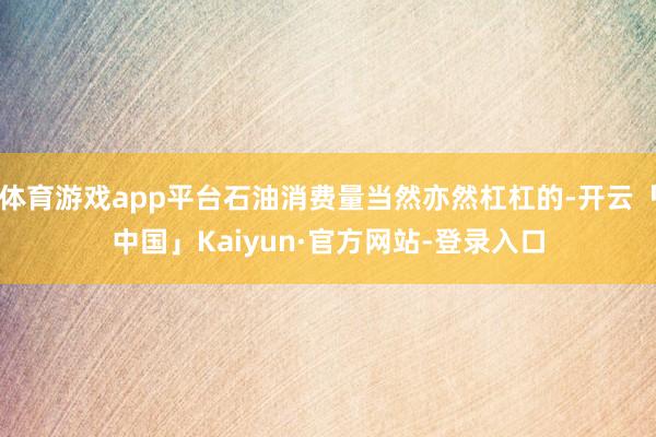 体育游戏app平台石油消费量当然亦然杠杠的-开云「中国」Kaiyun·官方网站-登录入口