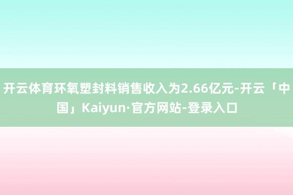 开云体育环氧塑封料销售收入为2.66亿元-开云「中国」Kaiyun·官方网站-登录入口