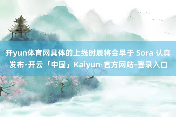 开yun体育网具体的上线时辰将会早于 Sora 认真发布-开云「中国」Kaiyun·官方网站-登录入口