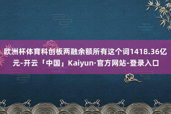 欧洲杯体育科创板两融余额所有这个词1418.36亿元-开云「中国」Kaiyun·官方网站-登录入口