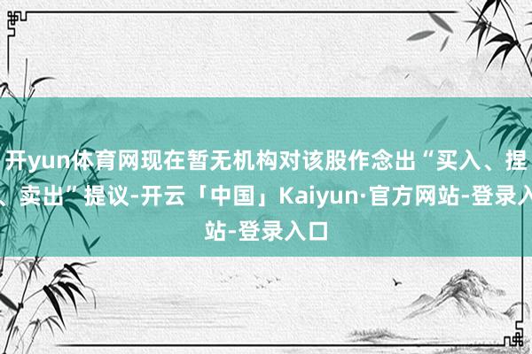 开yun体育网现在暂无机构对该股作念出“买入、捏有、卖出”提议-开云「中国」Kaiyun·官方网站-登录入口