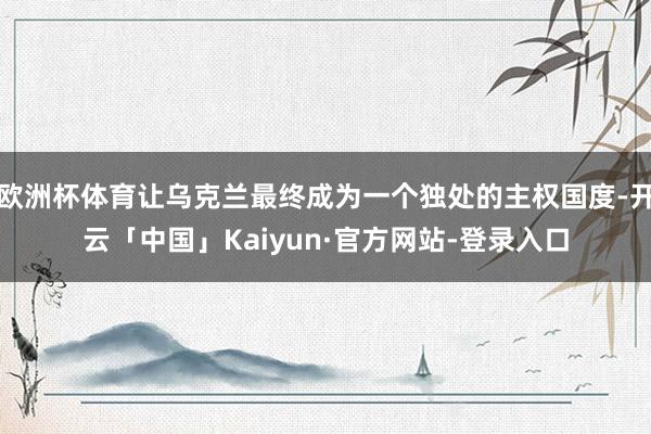 欧洲杯体育让乌克兰最终成为一个独处的主权国度-开云「中国」Kaiyun·官方网站-登录入口