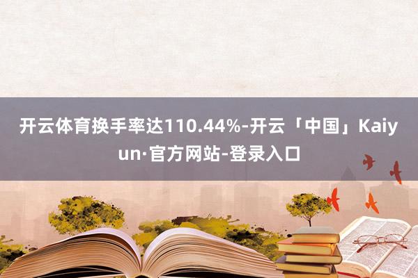 开云体育换手率达110.44%-开云「中国」Kaiyun·官方网站-登录入口
