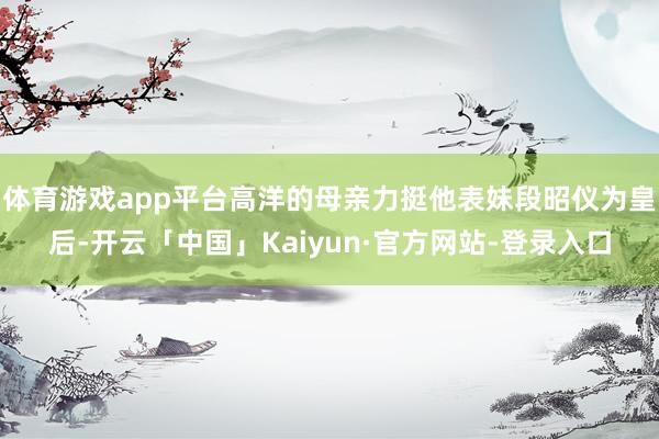 体育游戏app平台高洋的母亲力挺他表妹段昭仪为皇后-开云「中国」Kaiyun·官方网站-登录入口