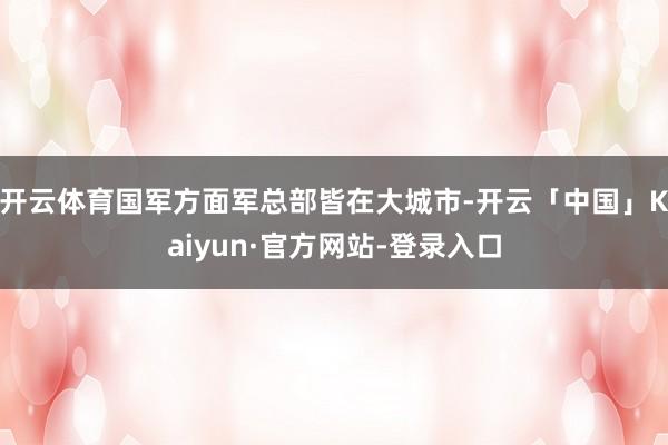 开云体育国军方面军总部皆在大城市-开云「中国」Kaiyun·官方网站-登录入口
