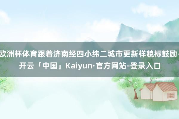 欧洲杯体育跟着济南经四小纬二城市更新样貌标鼓励-开云「中国」Kaiyun·官方网站-登录入口