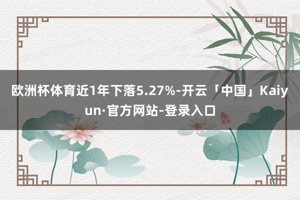 欧洲杯体育近1年下落5.27%-开云「中国」Kaiyun·官方网站-登录入口