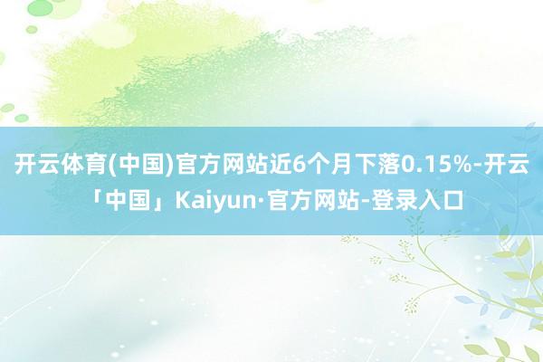 开云体育(中国)官方网站近6个月下落0.15%-开云「中国」Kaiyun·官方网站-登录入口