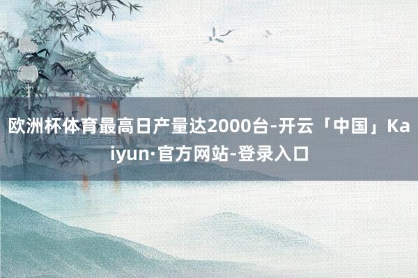 欧洲杯体育最高日产量达2000台-开云「中国」Kaiyun·官方网站-登录入口