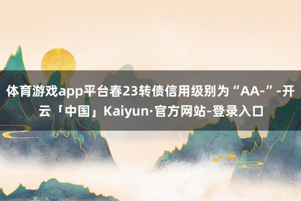 体育游戏app平台春23转债信用级别为“AA-”-开云「中国」Kaiyun·官方网站-登录入口