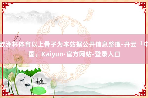 欧洲杯体育以上骨子为本站据公开信息整理-开云「中国」Kaiyun·官方网站-登录入口