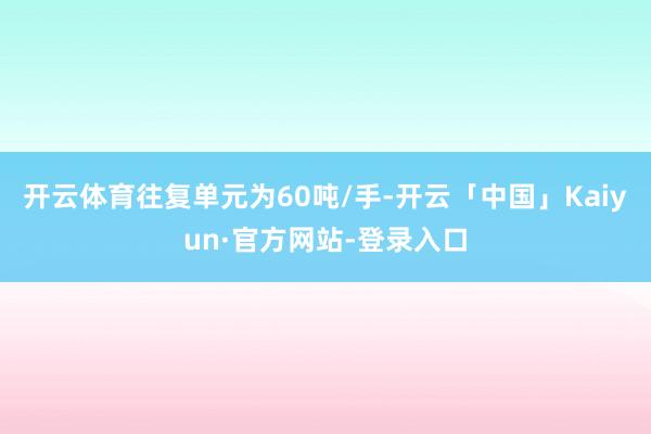 开云体育往复单元为60吨/手-开云「中国」Kaiyun·官方网站-登录入口