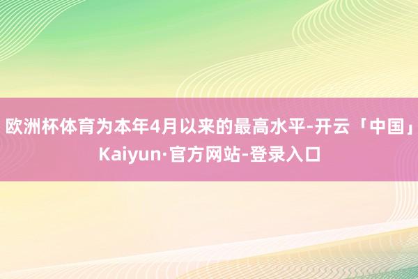 欧洲杯体育为本年4月以来的最高水平-开云「中国」Kaiyun·官方网站-登录入口