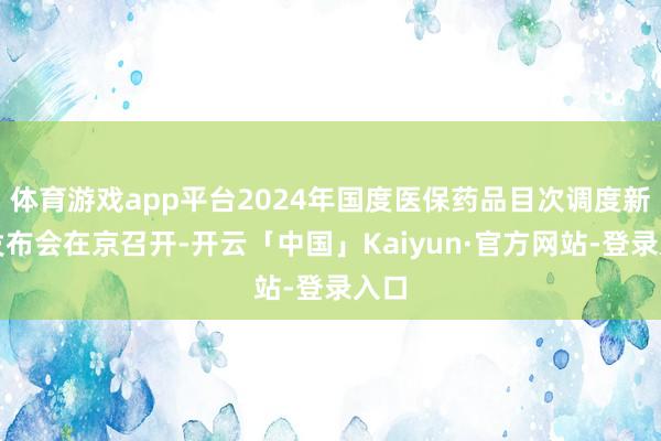 体育游戏app平台2024年国度医保药品目次调度新闻发布会在京召开-开云「中国」Kaiyun·官方网站-登录入口