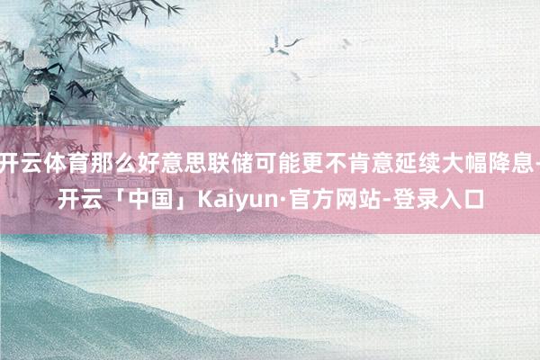 开云体育那么好意思联储可能更不肯意延续大幅降息-开云「中国」Kaiyun·官方网站-登录入口