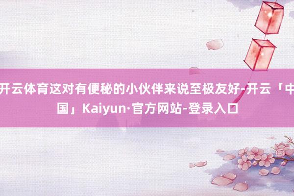开云体育这对有便秘的小伙伴来说至极友好-开云「中国」Kaiyun·官方网站-登录入口