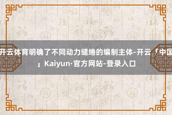 开云体育明确了不同动力缱绻的编制主体-开云「中国」Kaiyun·官方网站-登录入口