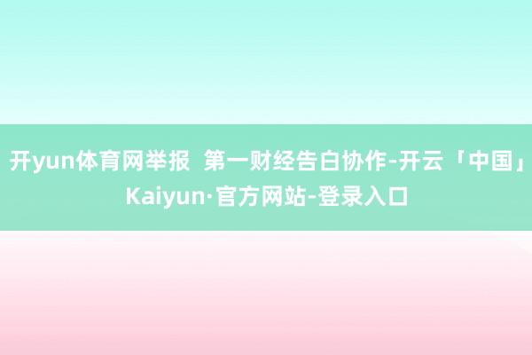 开yun体育网举报  第一财经告白协作-开云「中国」Kaiyun·官方网站-登录入口