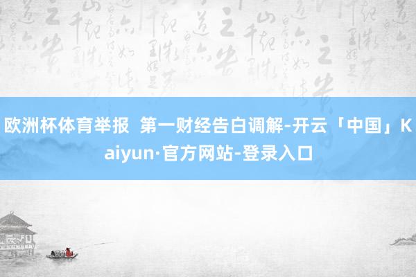 欧洲杯体育举报  第一财经告白调解-开云「中国」Kaiyun·官方网站-登录入口