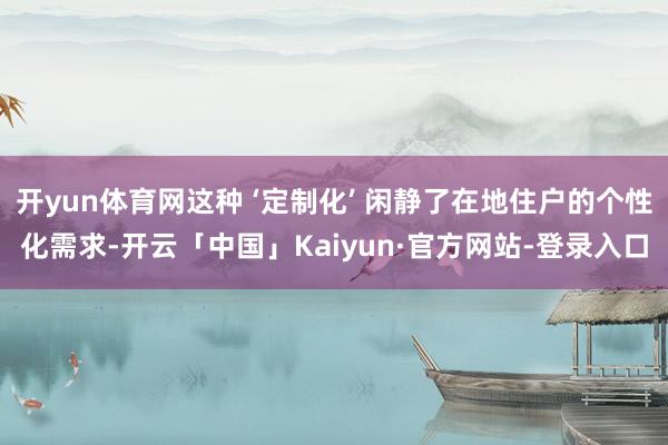 开yun体育网这种 ‘定制化’ 闲静了在地住户的个性化需求-开云「中国」Kaiyun·官方网站-登录入口
