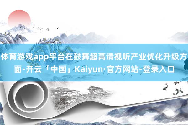 体育游戏app平台在鼓舞超高清视听产业优化升级方面-开云「中国」Kaiyun·官方网站-登录入口