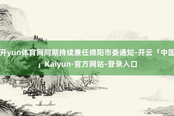 开yun体育网同期持续兼任绵阳市委通知-开云「中国」Kaiyun·官方网站-登录入口