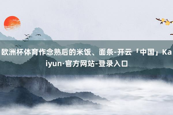 欧洲杯体育作念熟后的米饭、面条-开云「中国」Kaiyun·官方网站-登录入口