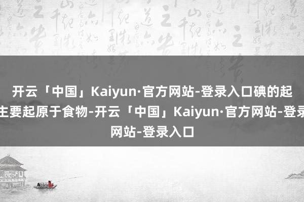 开云「中国」Kaiyun·官方网站-登录入口碘的起原碘主要起原于食物-开云「中国」Kaiyun·官方网站-登录入口