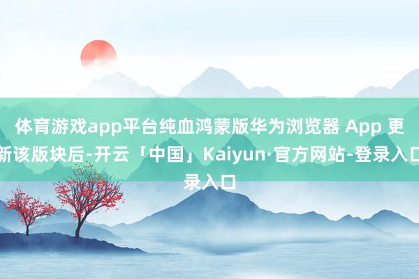 体育游戏app平台纯血鸿蒙版华为浏览器 App 更新该版块后-开云「中国」Kaiyun·官方网站-登录入口