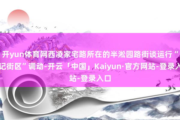 开yun体育网西凌家宅路所在的半淞园路街谈运行“标记街区”调动-开云「中国」Kaiyun·官方网站-登录入口