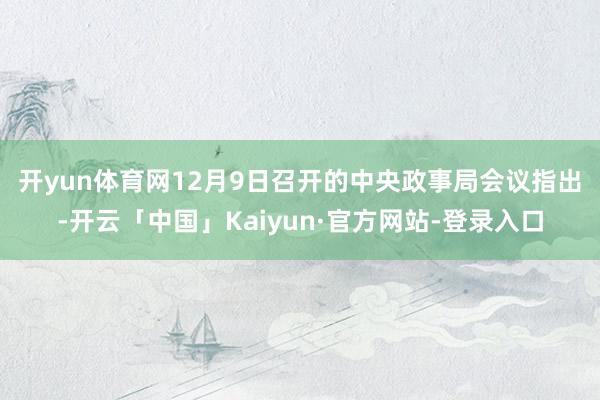 开yun体育网　　12月9日召开的中央政事局会议指出-开云「中国」Kaiyun·官方网站-登录入口