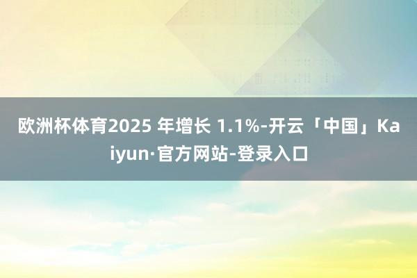 欧洲杯体育2025 年增长 1.1%-开云「中国」Kaiyun·官方网站-登录入口