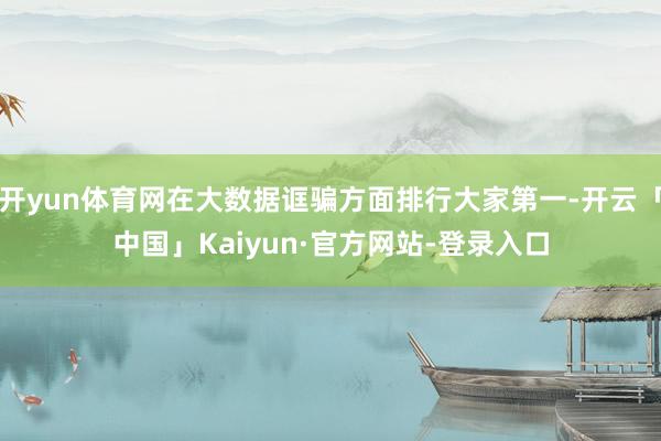 开yun体育网在大数据诓骗方面排行大家第一-开云「中国」Kaiyun·官方网站-登录入口