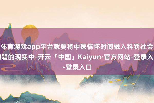 体育游戏app平台就要将中医情怀时间融入科罚社会问题的现实中-开云「中国」Kaiyun·官方网站-登录入口