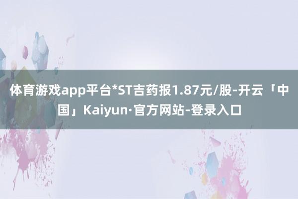 体育游戏app平台*ST吉药报1.87元/股-开云「中国」Kaiyun·官方网站-登录入口