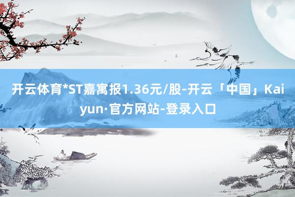 开云体育*ST嘉寓报1.36元/股-开云「中国」Kaiyun·官方网站-登录入口