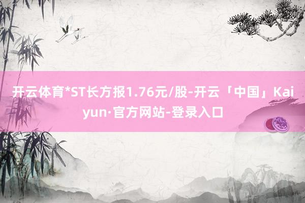 开云体育*ST长方报1.76元/股-开云「中国」Kaiyun·官方网站-登录入口