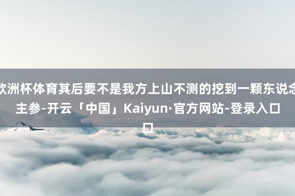 欧洲杯体育其后要不是我方上山不测的挖到一颗东说念主参-开云「中国」Kaiyun·官方网站-登录入口