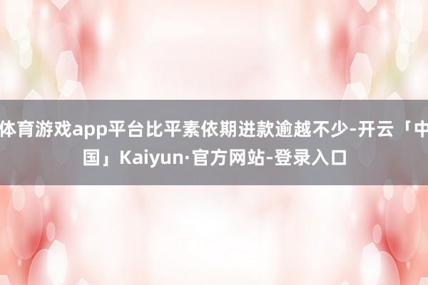 体育游戏app平台比平素依期进款逾越不少-开云「中国」Kaiyun·官方网站-登录入口