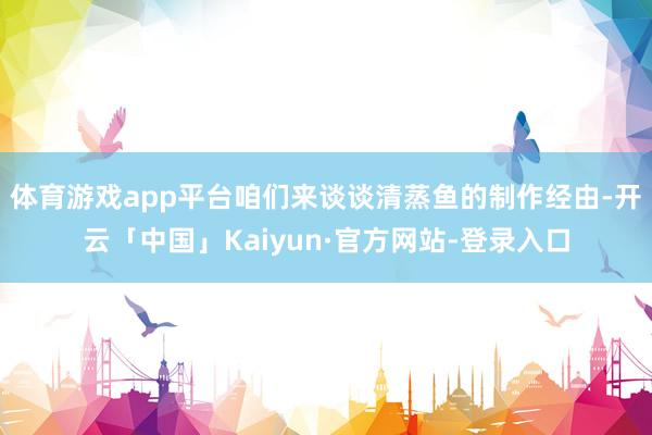 体育游戏app平台咱们来谈谈清蒸鱼的制作经由-开云「中国」Kaiyun·官方网站-登录入口